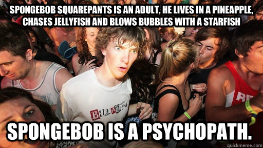 Spongebob Squarepants is an adult, he lives in a pineapple, chases jellyfish and blows bubbles with a starfish SPONGEBOB IS A PSYCHOPATH.  Sudden Clarity Clarence