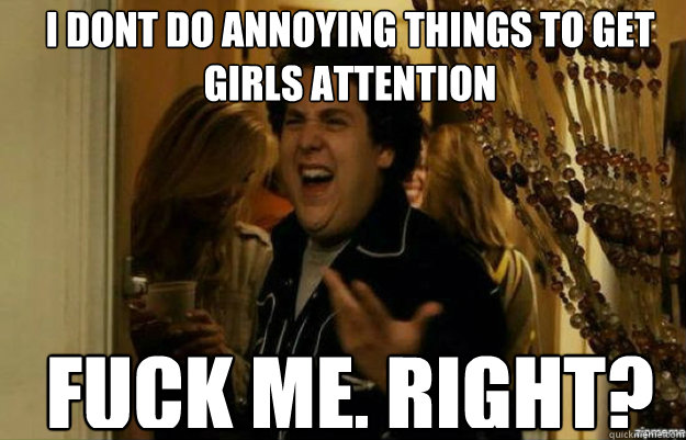 I dont do annoying things to get girls attention FUCK ME, RIGHT?  fuck me right