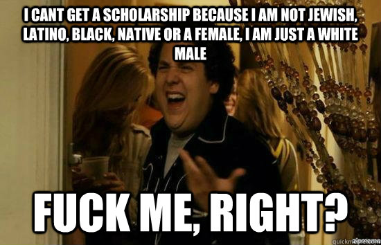 i cant get a scholarship because i am not jewish, latino, black, native or a female, i am just a white male Fuck me, right? - i cant get a scholarship because i am not jewish, latino, black, native or a female, i am just a white male Fuck me, right?  Misc