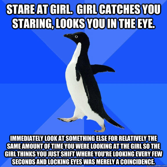 Stare at girl.  Girl catches you staring, looks you in the eye. Immediately look at something else for relatively the same amount of time you were looking at the girl so the girl thinks you just shift where you're looking every few seconds and locking eye - Stare at girl.  Girl catches you staring, looks you in the eye. Immediately look at something else for relatively the same amount of time you were looking at the girl so the girl thinks you just shift where you're looking every few seconds and locking eye  Socially Awkward Penguin