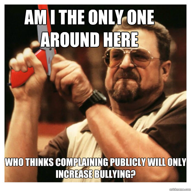 Am i the only one around here Who thinks complaining publicly will only increase bullying?  - Am i the only one around here Who thinks complaining publicly will only increase bullying?   John Goodman