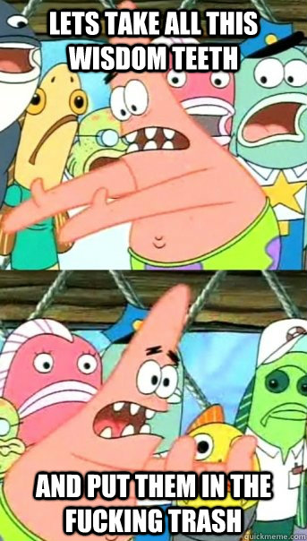 Lets take all this wisdom teeth and put them in the fucking trash  Push it somewhere else Patrick