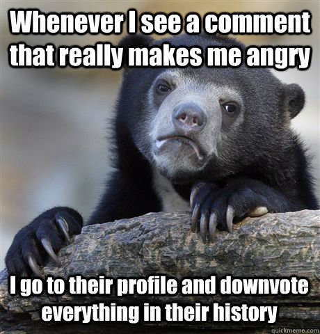 Whenever I see a comment that really makes me angry I go to their profile and downvote everything in their history  Confession Bear