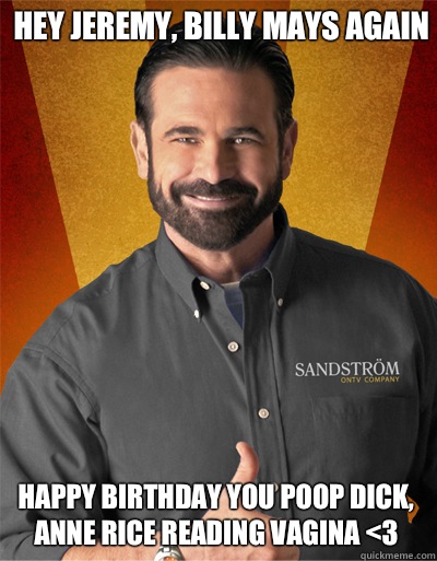 Hey Jeremy, Billy Mays again
 Happy Birthday you poop dick, Anne Rice Reading Vagina <3 - Hey Jeremy, Billy Mays again
 Happy Birthday you poop dick, Anne Rice Reading Vagina <3  Misc