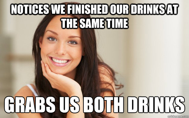 notices we finished our drinks at the same time grabs us both drinks 
  Good Girl Gina