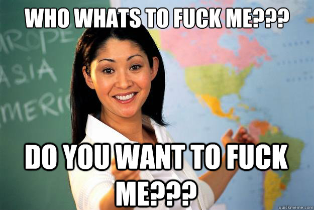 Who whats to fuck me???
 Do you want to fuck me???  Unhelpful High School Teacher