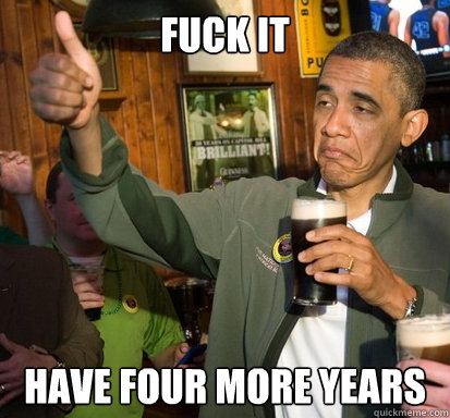 fuck it Have four more years  Upvote Obama
