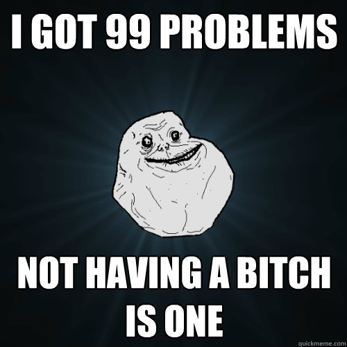I got 99 problems not having a bitch is one  Forever Alone