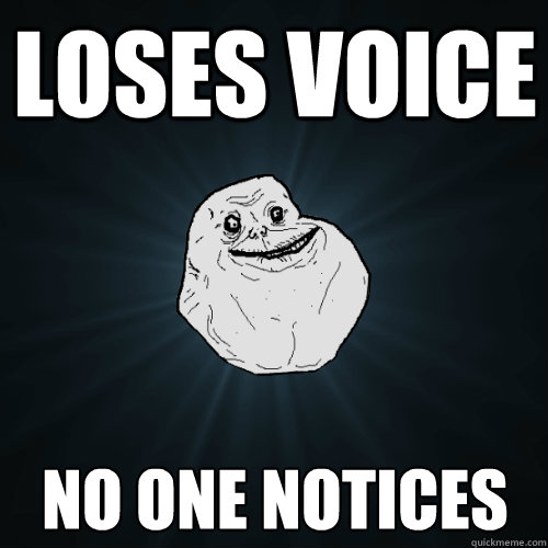 Loses voice No one notices  Forever Alone