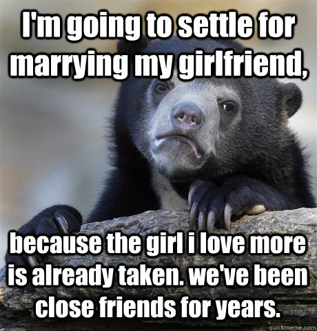 I'm going to settle for marrying my girlfriend, because the girl i love more is already taken. we've been close friends for years. - I'm going to settle for marrying my girlfriend, because the girl i love more is already taken. we've been close friends for years.  Confession Bear