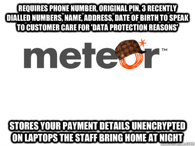 Requires phone number, original pin, 3 recently dialled numbers, name, address, date of birth to speak to customer care for 'data protection reasons' Stores your payment details unencrypted on laptops the staff bring home at night - Requires phone number, original pin, 3 recently dialled numbers, name, address, date of birth to speak to customer care for 'data protection reasons' Stores your payment details unencrypted on laptops the staff bring home at night  Scumbag meteor