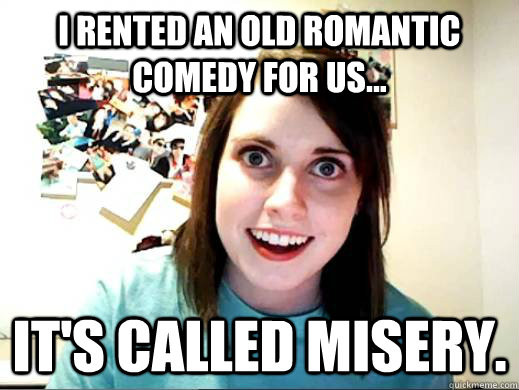 I rented an old romantic comedy for us... it's called Misery.  OverlyAttachedSarahCollins