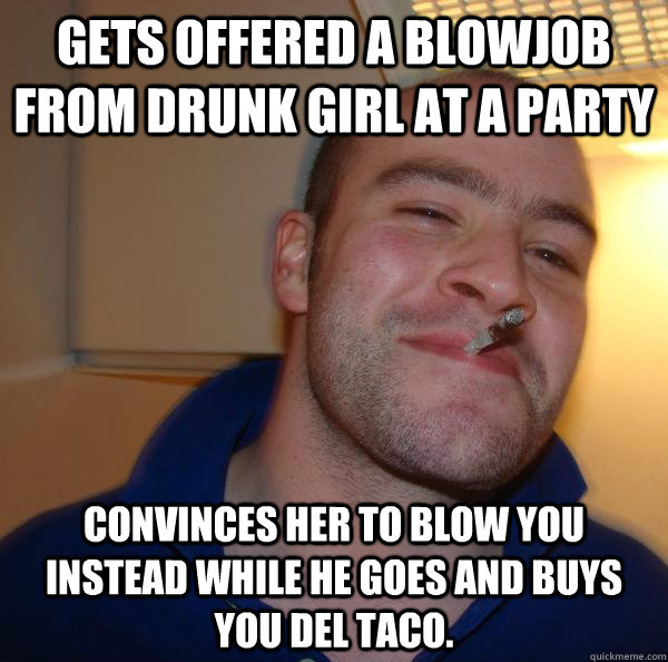gets offered a blowjob from drunk girl at a party convinces her to blow you instead while he goes and buys you del taco. - gets offered a blowjob from drunk girl at a party convinces her to blow you instead while he goes and buys you del taco.  Misc