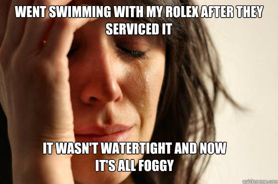 went swimming with my rolex after they serviced it it wasn't watertight and now it's all foggy  First World Problems