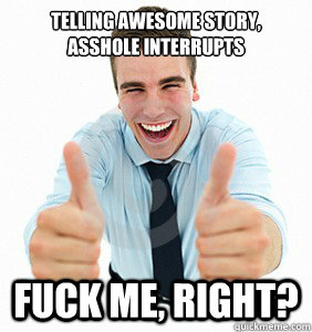 Telling awesome story, asshole interrupts Fuck me, right?  fuck me right
