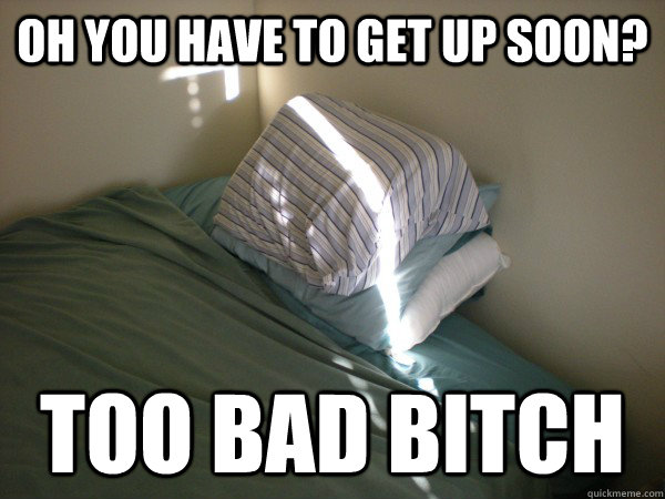 OH YOU HAVE TO GET UP SOON? TOO BAD BITCH  