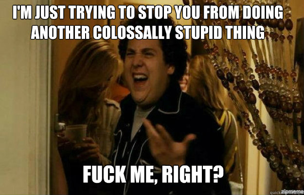 I'm just trying to stop you from doing another colossally stupid thing FUCK ME, RIGHT?  fuck me right