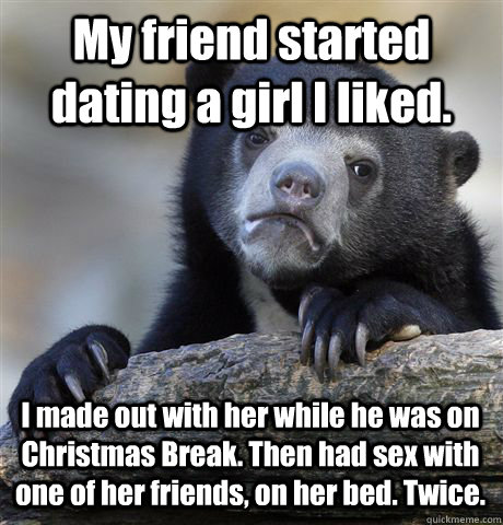 My friend started dating a girl I liked. I made out with her while he was on Christmas Break. Then had sex with one of her friends, on her bed. Twice.  Confession Bear