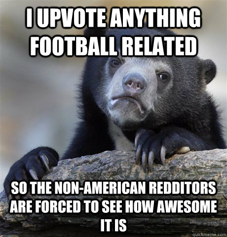 I upvote anything football related so the non-american redditors are forced to see how awesome it is  Confession Bear