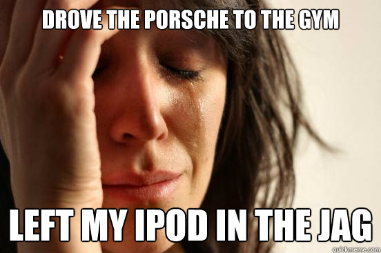 Drove the Porsche to the gym Left my Ipod in the Jag   First World Problems