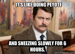 It's like doing peyote 

 And sneezing slowly for 6 hours.  Ron Swanson