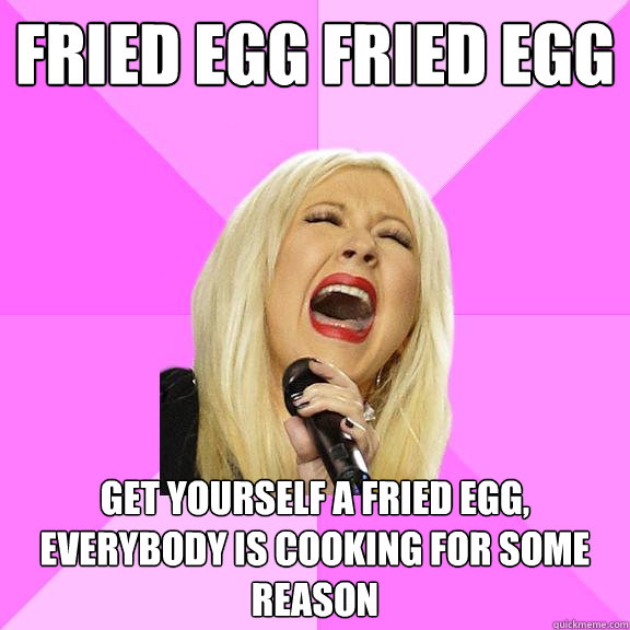 Fried Egg Fried Egg Get yourself a Fried Egg, Everybody is cooking for some reason  Wrong Lyrics Christina