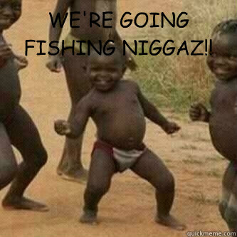 WE'RE GOING FISHING NIGGAZ!!   Its friday niggas