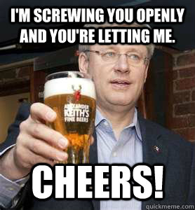 I'm screwing you openly and you're letting me. CHEERS!  Stephen Harper