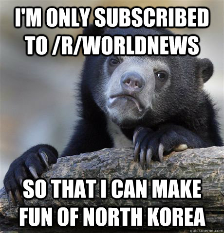 I'm only subscribed to /r/worldnews so that I can make fun of north korea  Confession Bear
