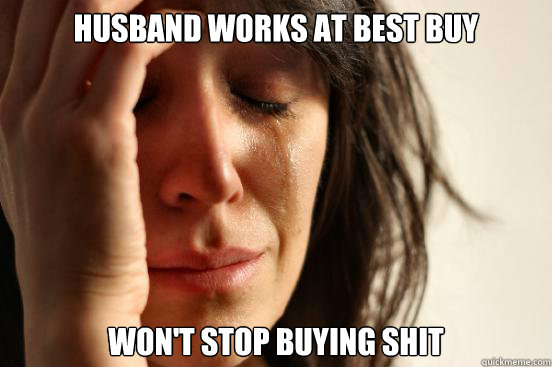 Husband works at Best Buy Won't stop buying shit  First World Problems