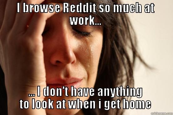 I BROWSE REDDIT SO MUCH AT WORK... ... I DON'T HAVE ANYTHING TO LOOK AT WHEN I GET HOME First World Problems
