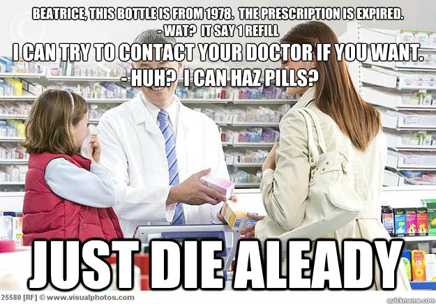 Beatrice, this bottle is from 1978.  The prescription is expired.
- WAT?  It say 1 refill just die aleady I can try to contact your doctor if you want.
 - HUH?  I can haz pills? - Beatrice, this bottle is from 1978.  The prescription is expired.
- WAT?  It say 1 refill just die aleady I can try to contact your doctor if you want.
 - HUH?  I can haz pills?  Smug Pharmacist