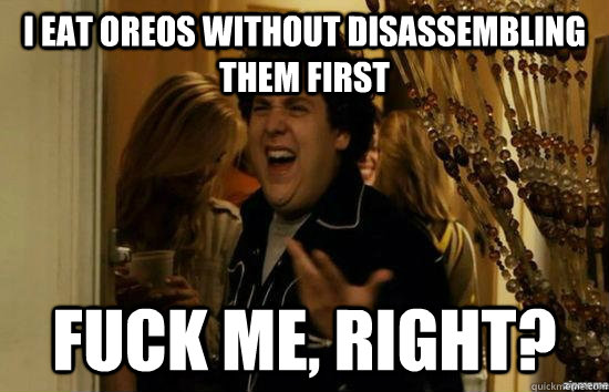 I eat oreos without disassembling them first fuck me, right?  fuckmeright