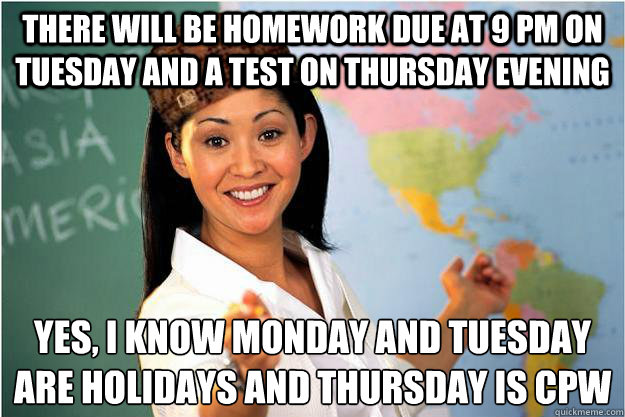 there will be homework due at 9 pm on tuesday and a test on thursday evening yes, i know monday and tuesday 
are holidays and thursday is cpw  Scumbag Teacher
