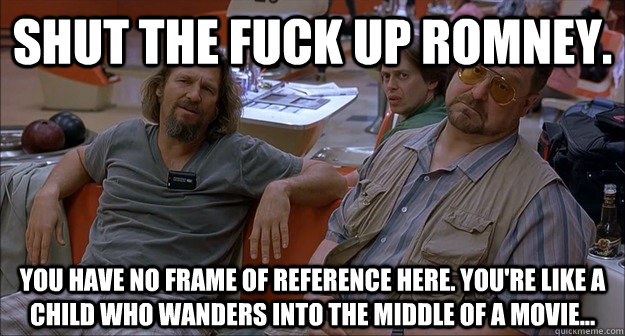 Shut the fuck up Romney. you have no frame of reference here. You're like a child who wanders into the middle of a movie... - Shut the fuck up Romney. you have no frame of reference here. You're like a child who wanders into the middle of a movie...  Walter Sobchak