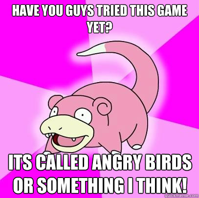 Have you guys tried this game yet? Its called angry birds or something I think!  Slowpoke