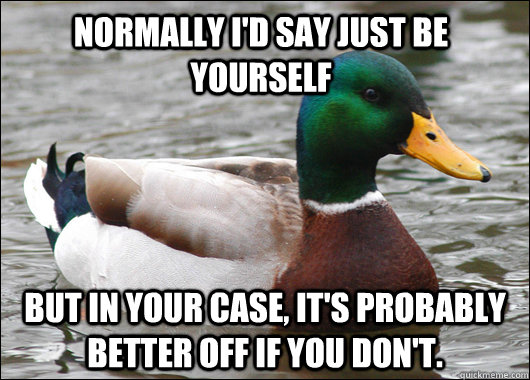 Normally I'd say just be yourself But in your case, it's probably better off if you don't.  Actual Advice Mallard