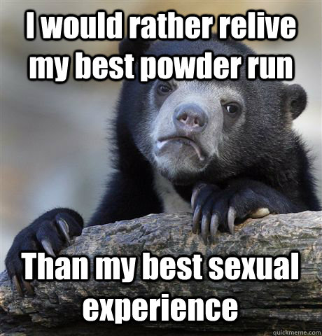 I would rather relive my best powder run Than my best sexual experience  Confession Bear