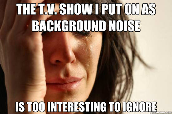 the T.V. show i put on as background noise is too interesting to ignore  First World Problems
