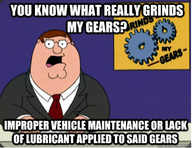 you know what really grinds my gears? Improper vehicle maintenance or lack of lubricant applied to said gears  Grinds my gears