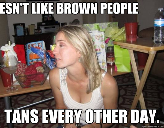 Doesn't like brown people  Tans every other day.  - Doesn't like brown people  Tans every other day.   Hypocritical Girl