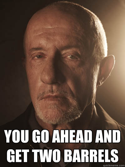  you go ahead and get two barrels  Mike - Breaking Bad