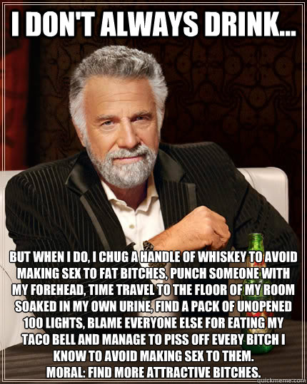 i don't always drink... but when I do, i chug a handle of whiskey to avoid making sex to fat bitches, punch someone with my forehead, time travel to the floor of my room soaked in my own urine, find a pack of unopened 100 lights, blame everyone else for e  The Most Interesting Man In The World