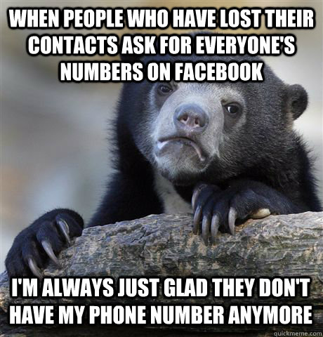 WHEN PEOPLE WHO HAVE LOST THEIR CONTACTS ASK FOR EVERYONE'S NUMBERS ON FACEBOOK I'M ALWAYS JUST GLAD THEY DON'T HAVE MY PHONE NUMBER ANYMORE  Confession Bear