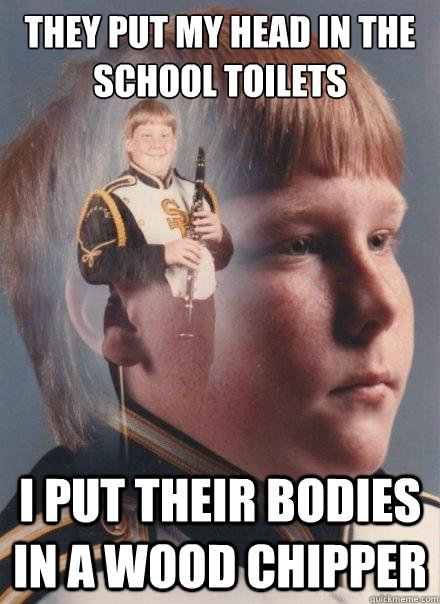They put my head in the school toilets
 I put their bodies in a wood chipper  PTSD Clarinet Boy