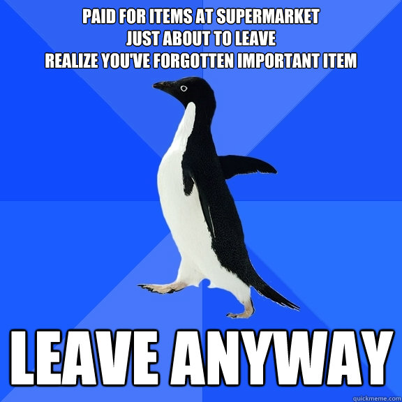 Paid for items at supermarket 
just about to leave
realize you've forgotten important item leave anyway  Socially Awkward Penguin