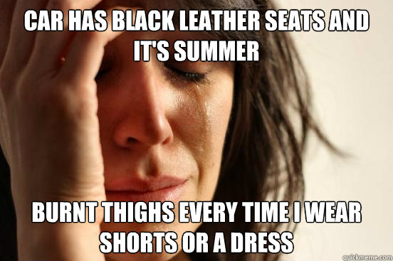 Car has black leather seats and it's summer burnt thighs every time i wear shorts or a dress - Car has black leather seats and it's summer burnt thighs every time i wear shorts or a dress  First World Problems