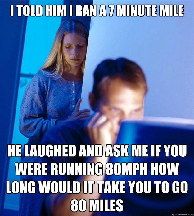 I told him I ran a 7 minute mile  He laughed and ask me If you were running 80MPH how long would it take you to go 80 miles  Redditors Wife