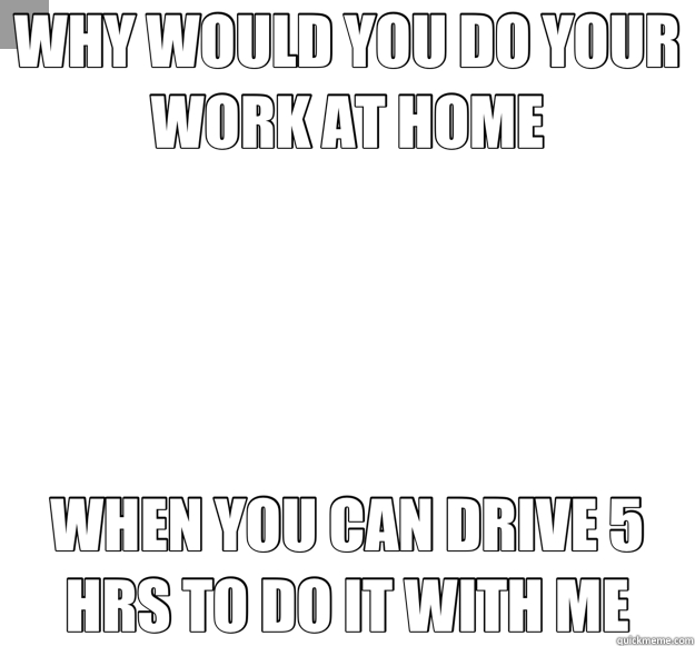 WHY WOULD YOU DO YOUR WORK AT HOME WHEN YOU CAN DRIVE 5 HRS TO DO IT WITH ME - WHY WOULD YOU DO YOUR WORK AT HOME WHEN YOU CAN DRIVE 5 HRS TO DO IT WITH ME  Misc