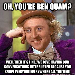 Oh, YOU'RE Ben Quam? Well then it's fine...we love having our conversations interrupted because you know EVERyone everywhere all the time.   Condescending Wonka